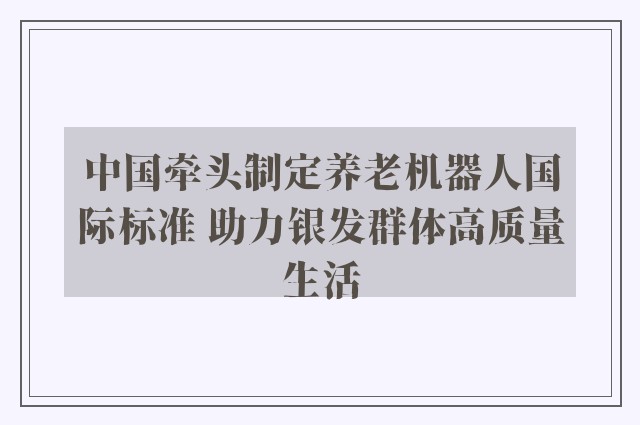 中国牵头制定养老机器人国际标准 助力银发群体高质量生活